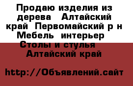 Продаю изделия из дерева - Алтайский край, Первомайский р-н Мебель, интерьер » Столы и стулья   . Алтайский край